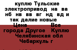 куплю Тульские электропривод  на, ва, нб, нв, вв, вг, нд, вд и так далие новые   › Цена ­ 85 500 - Все города Другое » Куплю   . Челябинская обл.,Чебаркуль г.